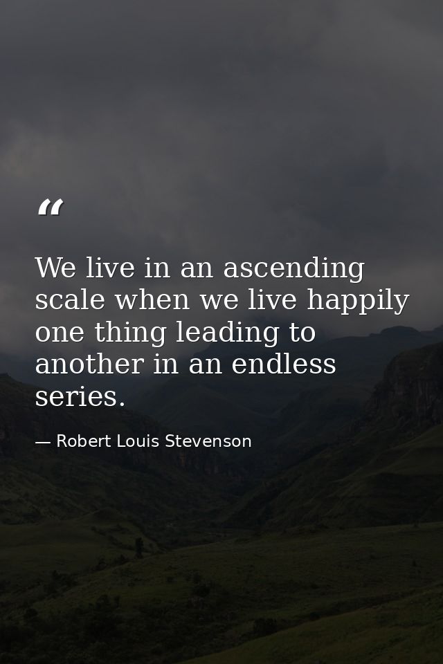 We live in an ascending scale when we live happily  one thing leading to another in an endless series. — Robert Louis Stevenson