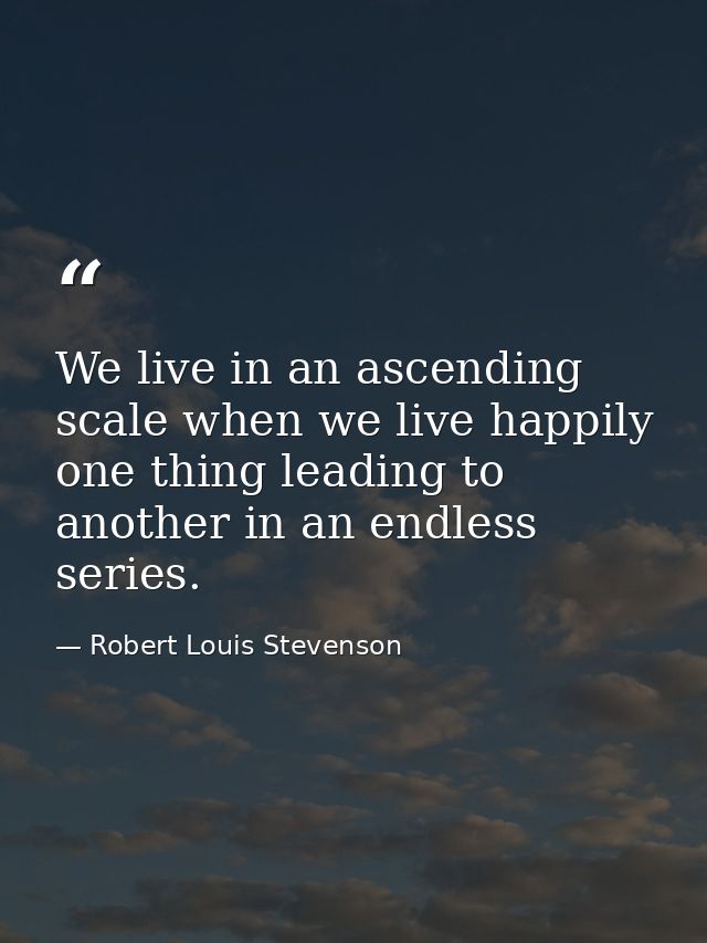 We live in an ascending scale when we live happily  one thing leading to another in an endless series. — Robert Louis Stevenson