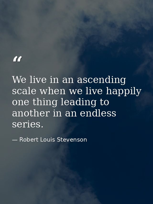 We live in an ascending scale when we live happily  one thing leading to another in an endless series. — Robert Louis Stevenson