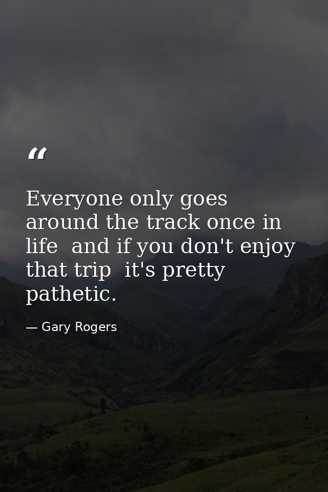 Everyone only goes around the track once in life  and if you don't enjoy that trip  it's pretty pathetic. — Gary Rogers