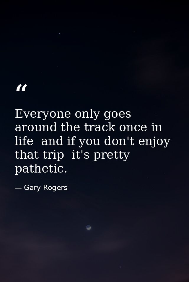 Everyone only goes around the track once in life  and if you don't enjoy that trip  it's pretty pathetic. — Gary Rogers