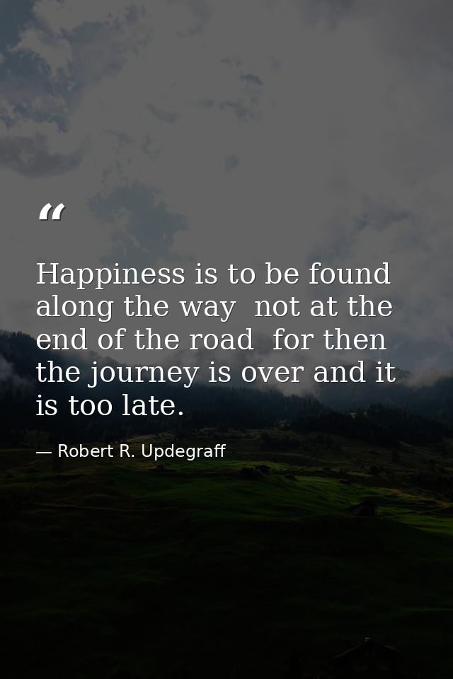 Happiness is to be found along the way  not at the end of the road  for then the journey is over and it is too late. — Robert R. Updegraff