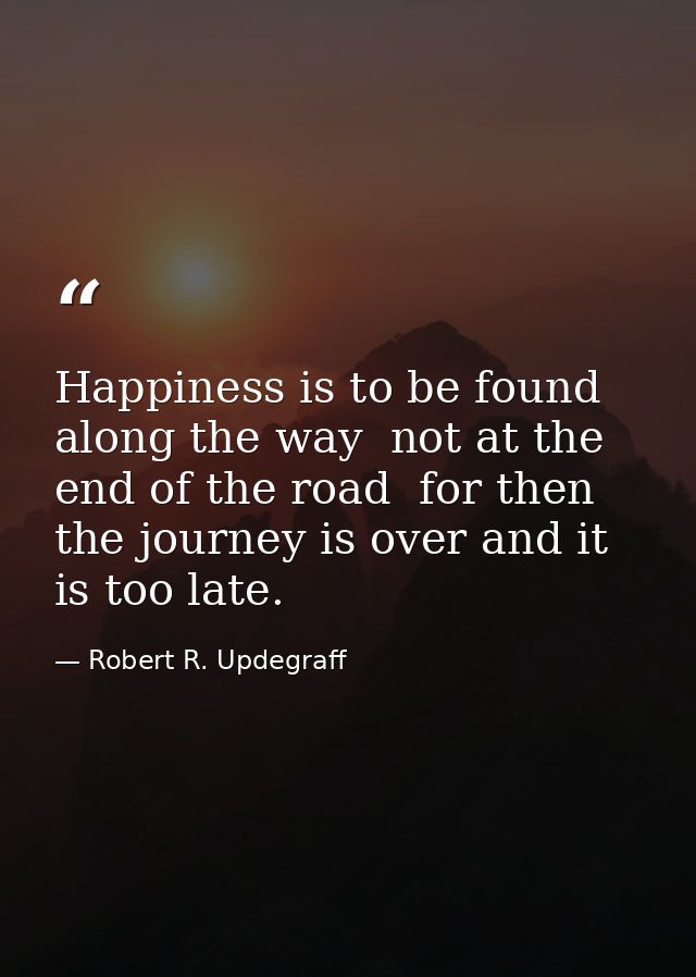 Happiness is to be found along the way  not at the end of the road  for then the journey is over and it is too late. — Robert R. Updegraff