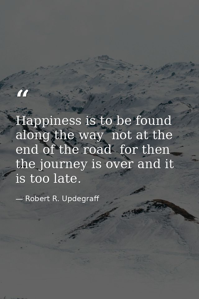 Happiness is to be found along the way  not at the end of the road  for then the journey is over and it is too late. — Robert R. Updegraff