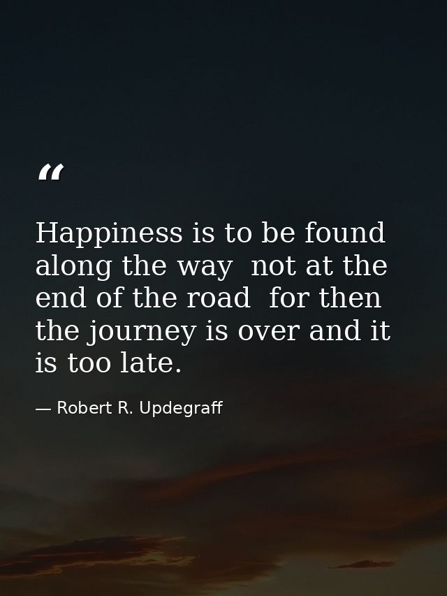 Happiness is to be found along the way  not at the end of the road  for then the journey is over and it is too late. — Robert R. Updegraff