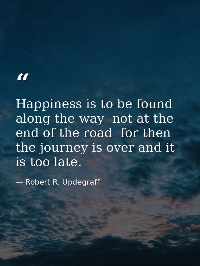 Happiness is to be found along the way  not at the end of the road  for then the journey is over and it is too late. — Robert R. Updegraff