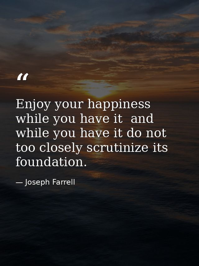 Enjoy your happiness while you have it  and while you have it do not too closely scrutinize its foundation. — Joseph Farrell