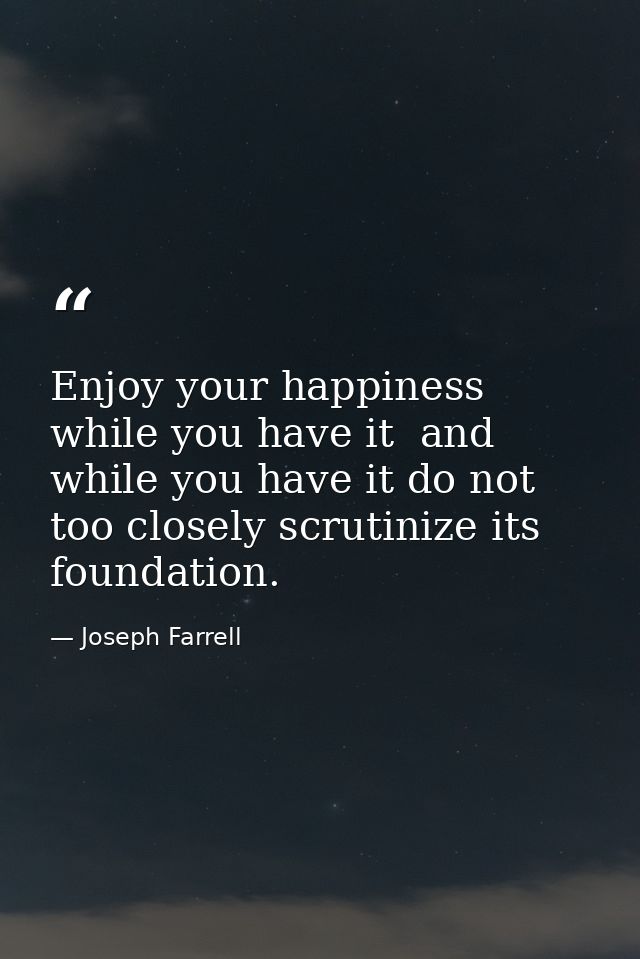 Enjoy your happiness while you have it  and while you have it do not too closely scrutinize its foundation. — Joseph Farrell