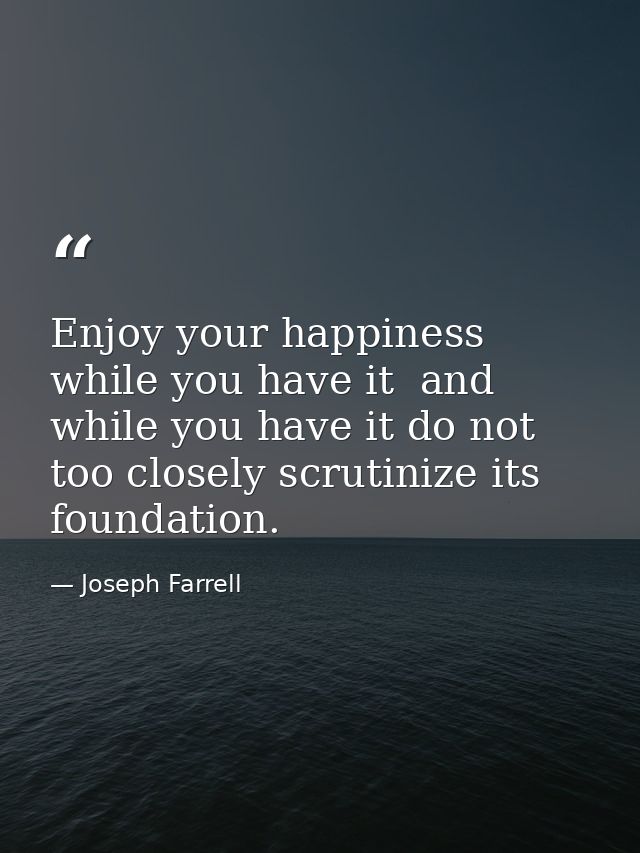 Enjoy your happiness while you have it  and while you have it do not too closely scrutinize its foundation. — Joseph Farrell