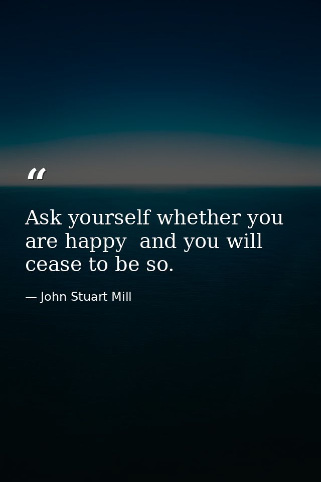 Ask yourself whether you are happy  and you will cease to be so. — John Stuart Mill