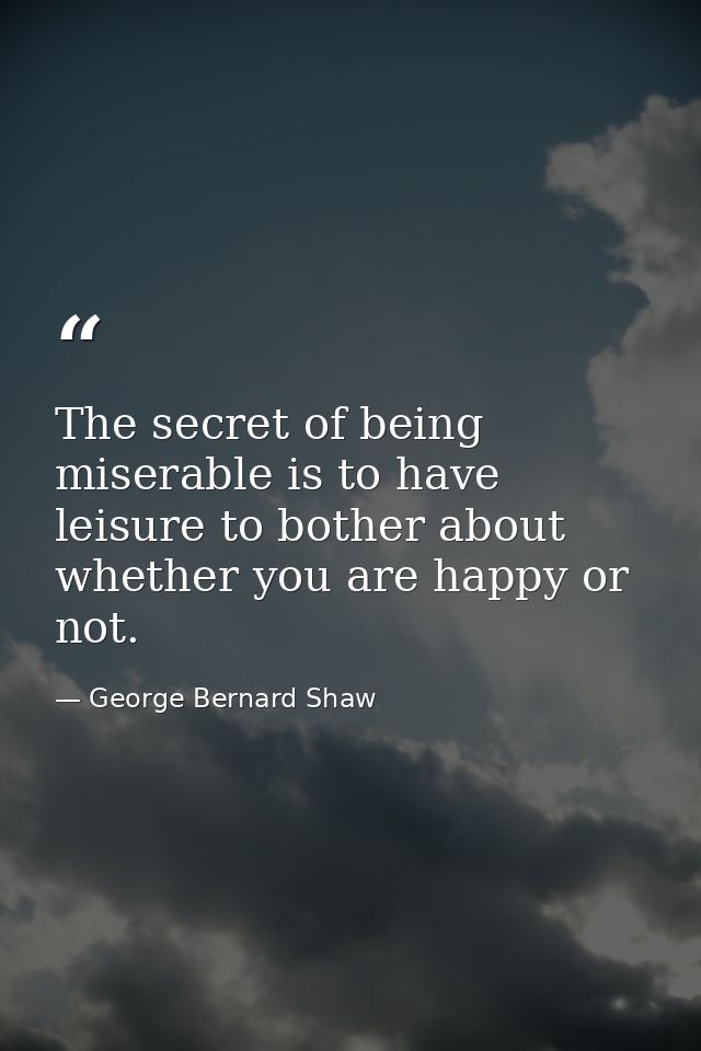 The secret of being miserable is to have leisure to bother about whether you are happy or not. — George Bernard Shaw