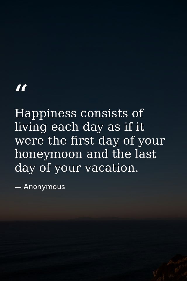 Happiness consists of living each day as if it were the first day of your honeymoon and the last day of your vacation. — Anonymous