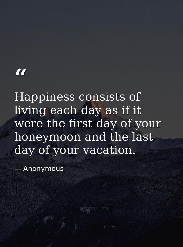 Happiness consists of living each day as if it were the first day of your honeymoon and the last day of your vacation. — Anonymous