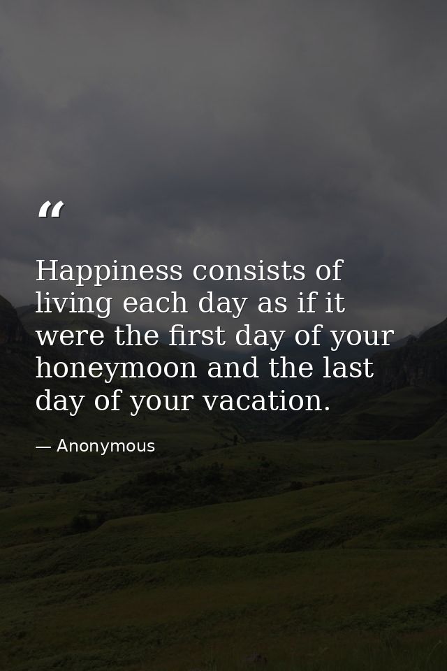 Happiness consists of living each day as if it were the first day of your honeymoon and the last day of your vacation. — Anonymous