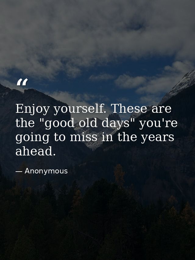 Enjoy yourself. These are the "good old days" you're going to miss in the years ahead. — Anonymous
