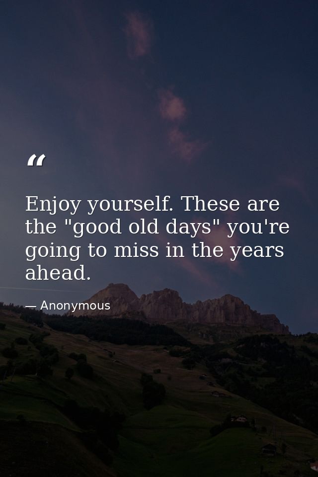 Enjoy yourself. These are the "good old days" you're going to miss in the years ahead. — Anonymous