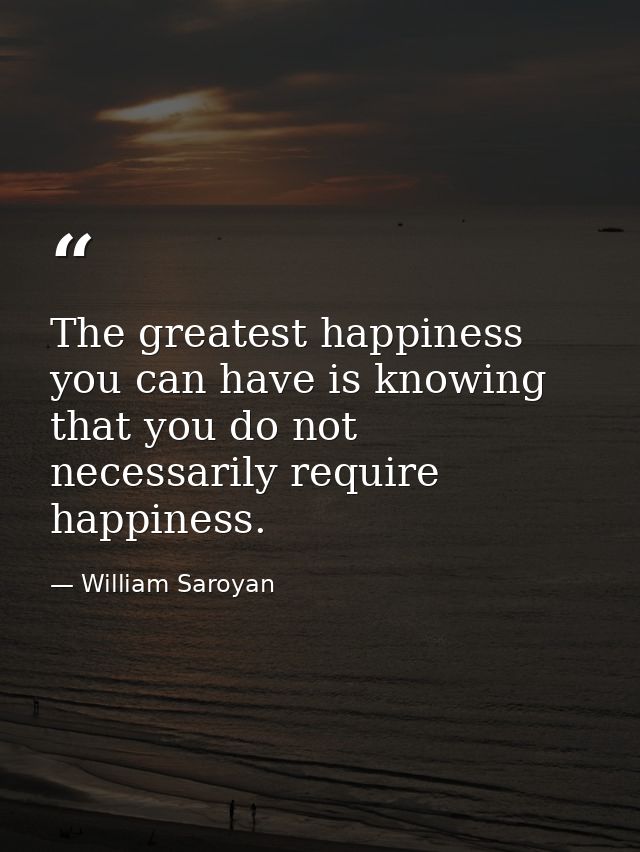 The greatest happiness you can have is knowing that you do not necessarily require happiness. — William Saroyan