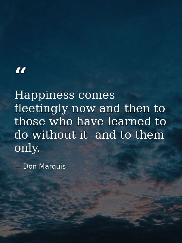 Happiness comes fleetingly now and then to those who have learned to do without it  and to them only. — Don Marquis