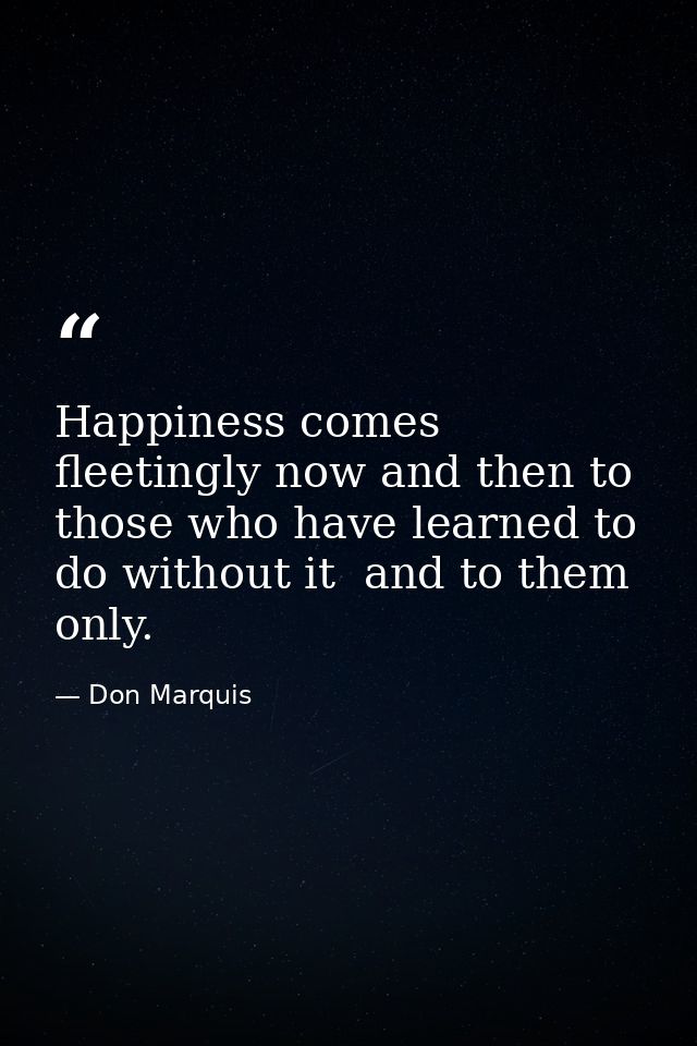 Happiness comes fleetingly now and then to those who have learned to do without it  and to them only. — Don Marquis