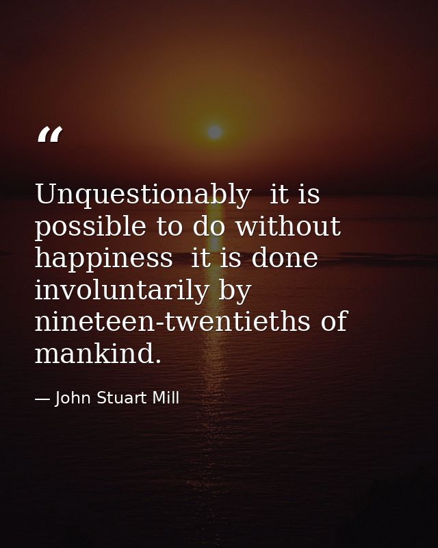 Unquestionably  it is possible to do without happiness  it is done involuntarily by nineteen-twentieths of mankind. — John Stuart Mill