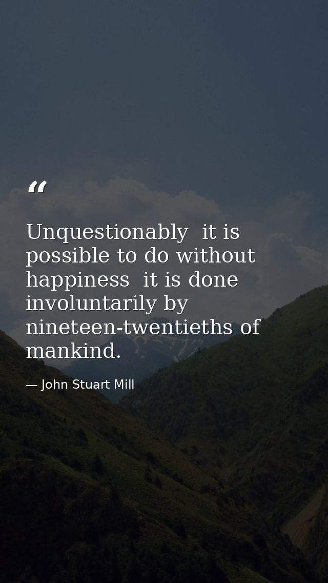 Unquestionably  it is possible to do without happiness  it is done involuntarily by nineteen-twentieths of mankind. — John Stuart Mill