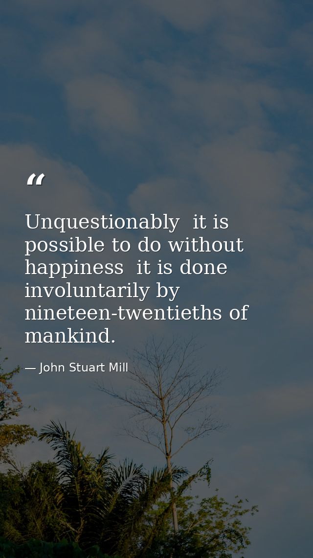 Unquestionably  it is possible to do without happiness  it is done involuntarily by nineteen-twentieths of mankind. — John Stuart Mill