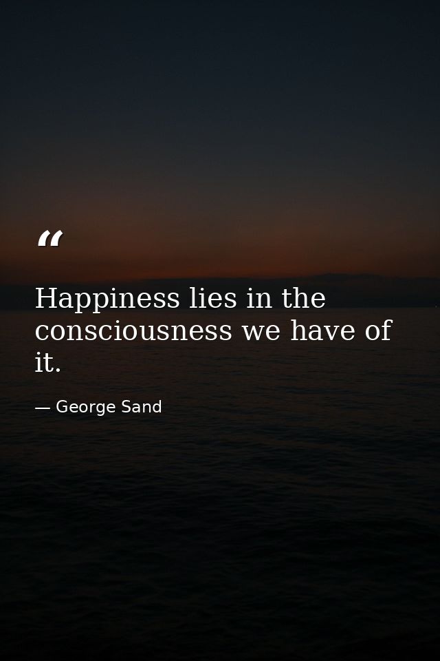 Happiness lies in the consciousness we have of it. — George Sand