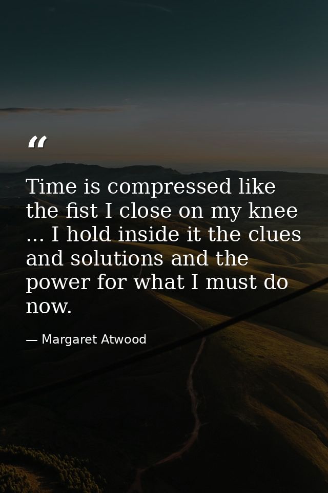 Time is compressed like the fist I close on my knee ... I hold inside it the clues and solutions and the power for what  — Margaret Atwood