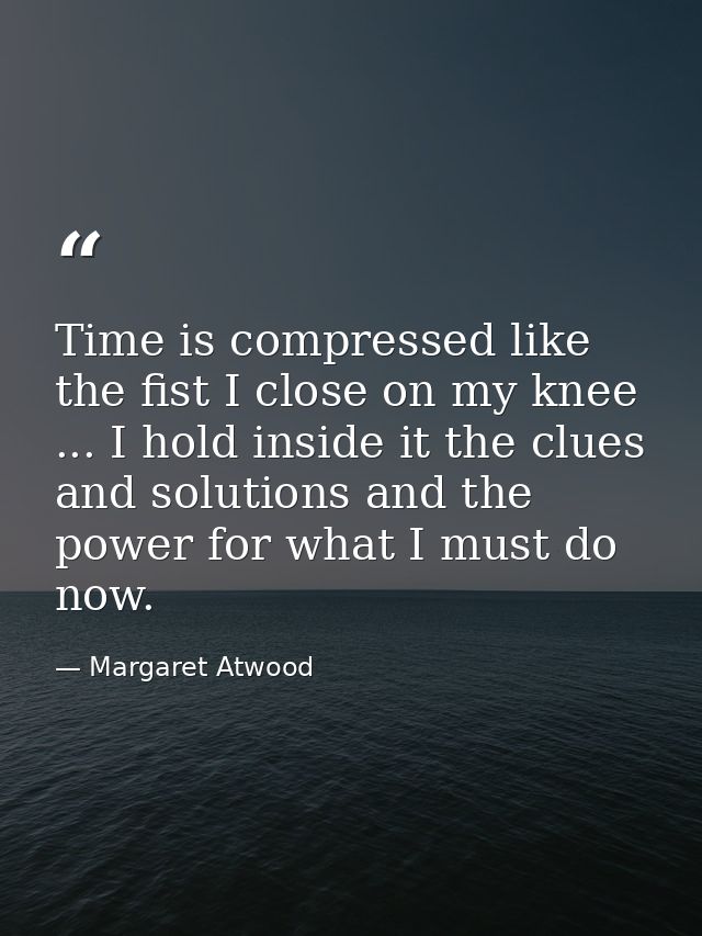Time is compressed like the fist I close on my knee ... I hold inside it the clues and solutions and the power for what  — Margaret Atwood
