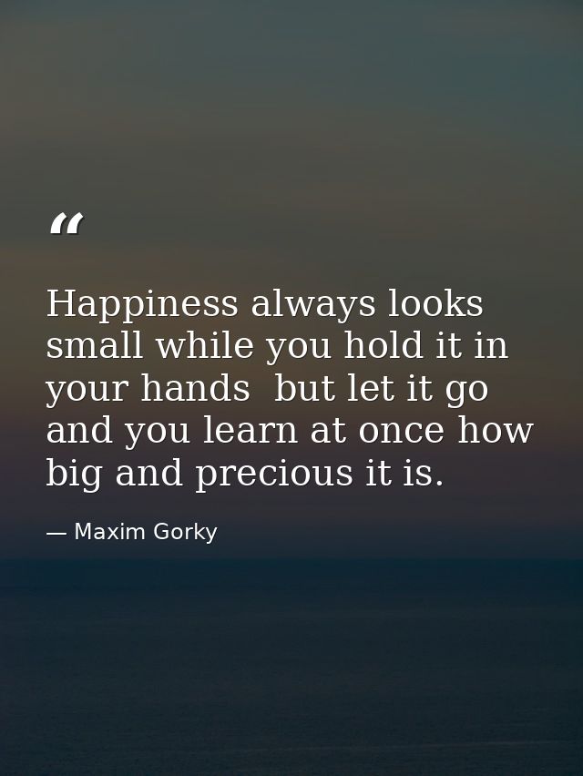 Happiness always looks small while you hold it in your hands  but let it go  and you learn at once how big and precious  — Maxim Gorky