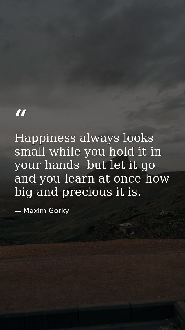 Happiness always looks small while you hold it in your hands  but let it go  and you learn at once how big and precious  — Maxim Gorky
