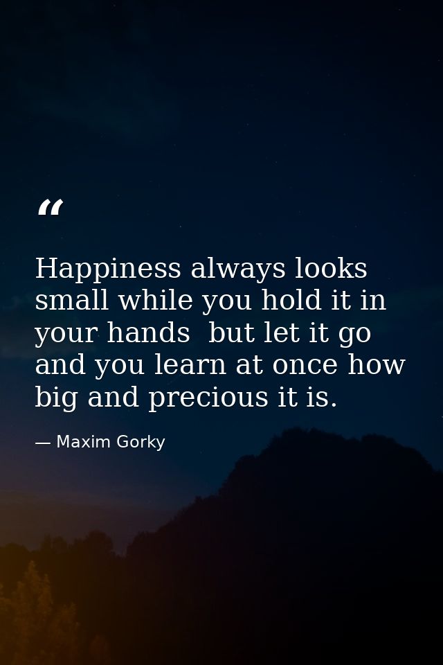 Happiness always looks small while you hold it in your hands  but let it go  and you learn at once how big and precious  — Maxim Gorky
