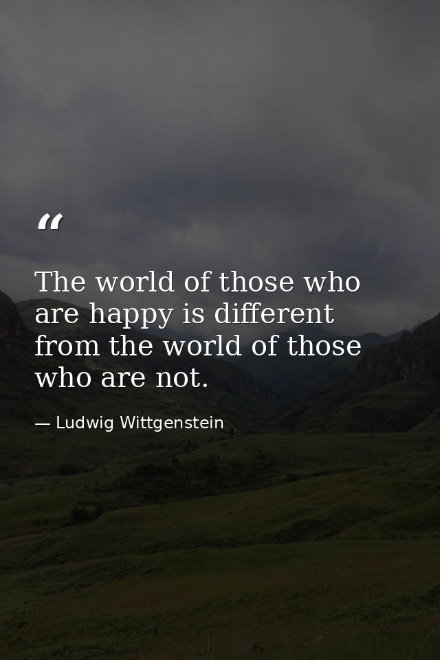 The world of those who are happy is different from the world of those who are not. — Ludwig Wittgenstein