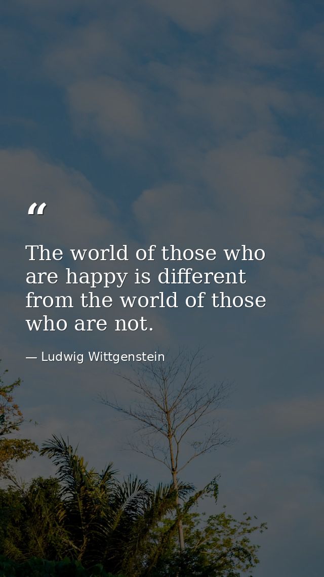 The world of those who are happy is different from the world of those who are not. — Ludwig Wittgenstein