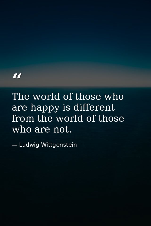 The world of those who are happy is different from the world of those who are not. — Ludwig Wittgenstein