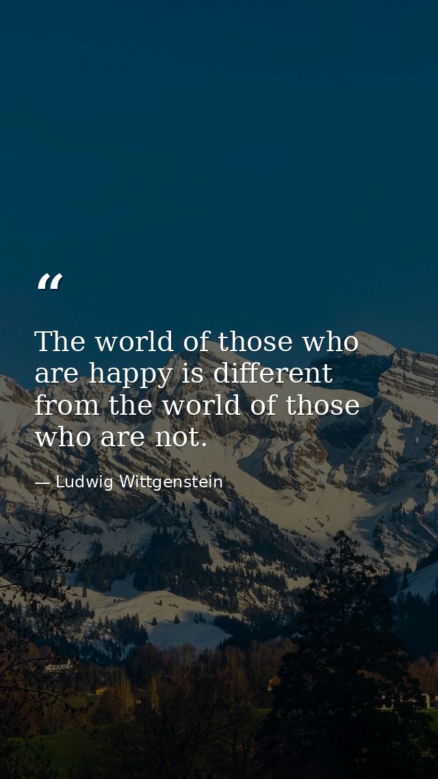 The world of those who are happy is different from the world of those who are not. — Ludwig Wittgenstein