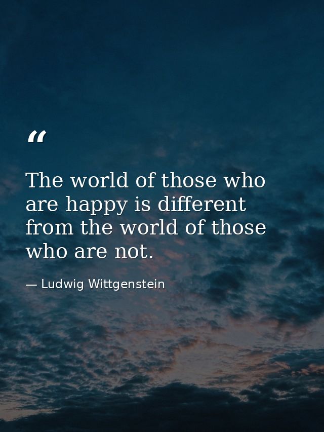 The world of those who are happy is different from the world of those who are not. — Ludwig Wittgenstein
