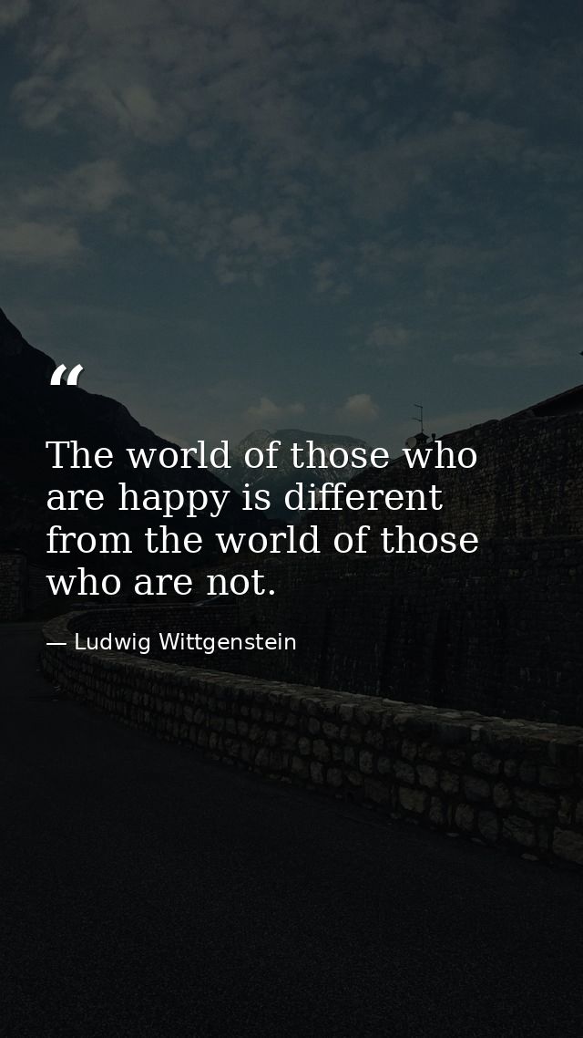 The world of those who are happy is different from the world of those who are not. — Ludwig Wittgenstein