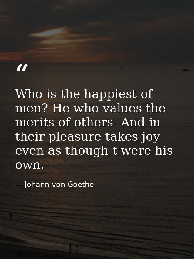 Who is the happiest of men? He who values the merits of others  And in their pleasure takes joy  even as though t'were h — Johann von Goethe
