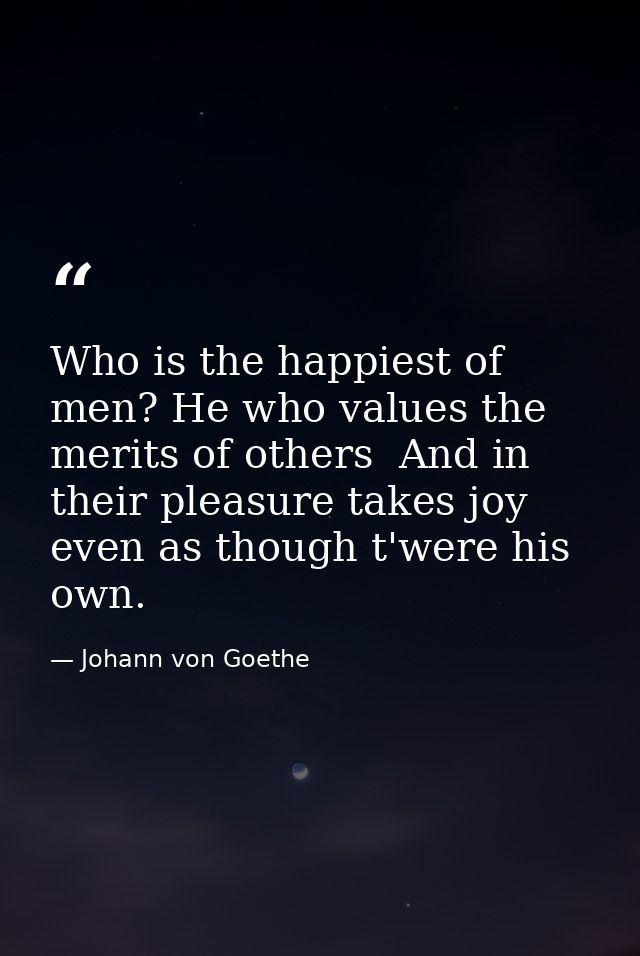 Who is the happiest of men? He who values the merits of others  And in their pleasure takes joy  even as though t'were h — Johann von Goethe