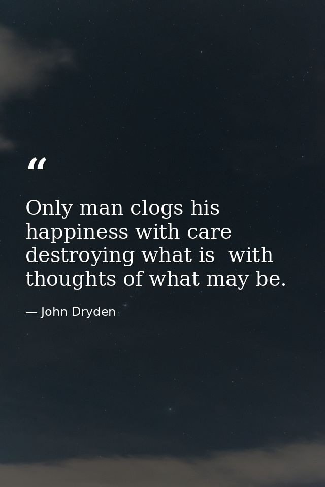 Only man clogs his happiness with care  destroying what is  with thoughts of what may be. — John Dryden