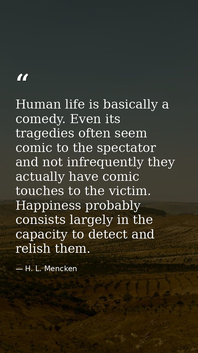 Human life is basically a comedy. Even its tragedies often seem comic to the spectator  and not infrequently they actual — H. L. Mencken