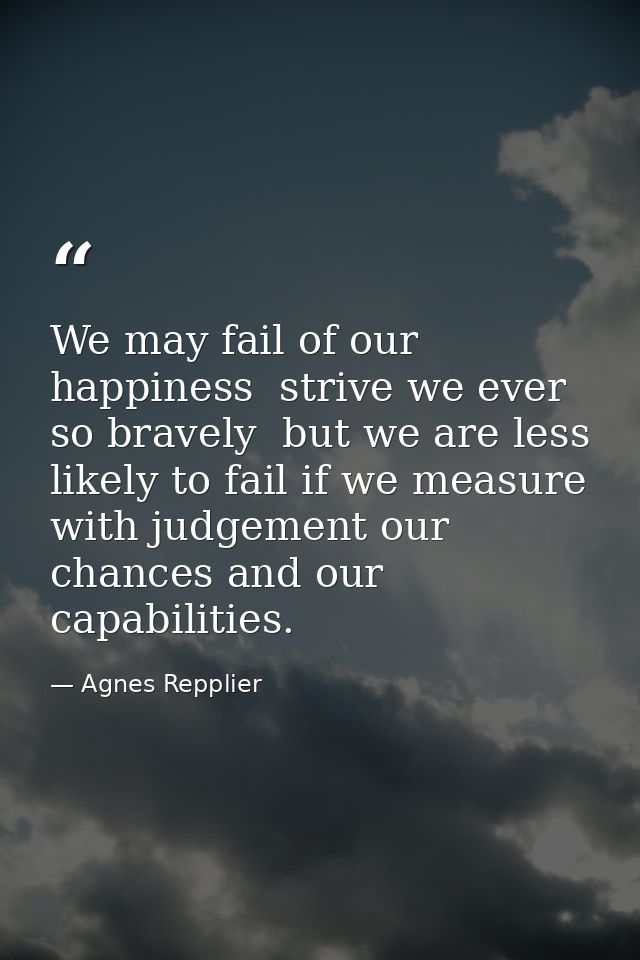 We may fail of our happiness  strive we ever so bravely  but we are less likely to fail if we measure with judgement our — Agnes Repplier