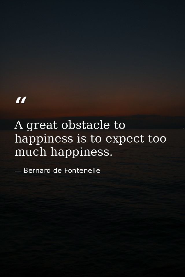 A great obstacle to happiness is to expect too much happiness. — Bernard de Fontenelle