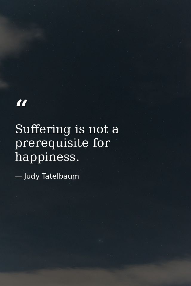 Suffering is not a prerequisite for happiness. — Judy Tatelbaum