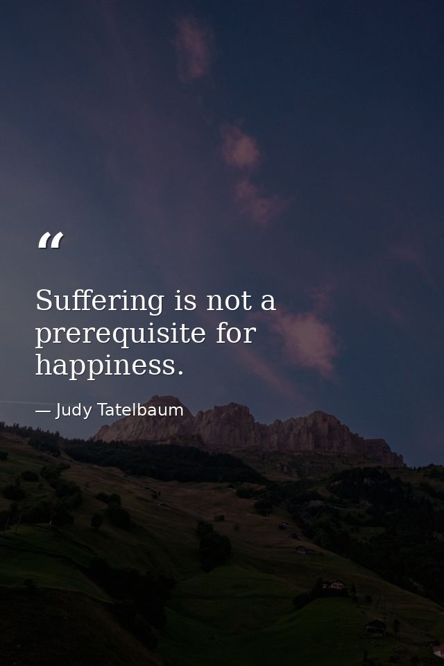 Suffering is not a prerequisite for happiness. — Judy Tatelbaum