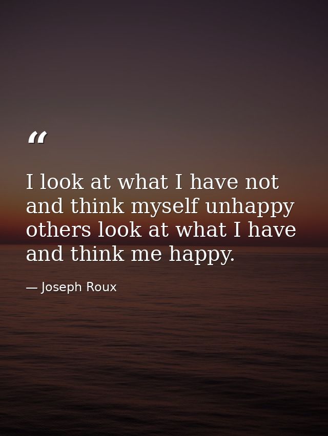 I look at what I have not and think myself unhappy  others look at what I have and think me happy. — Joseph Roux