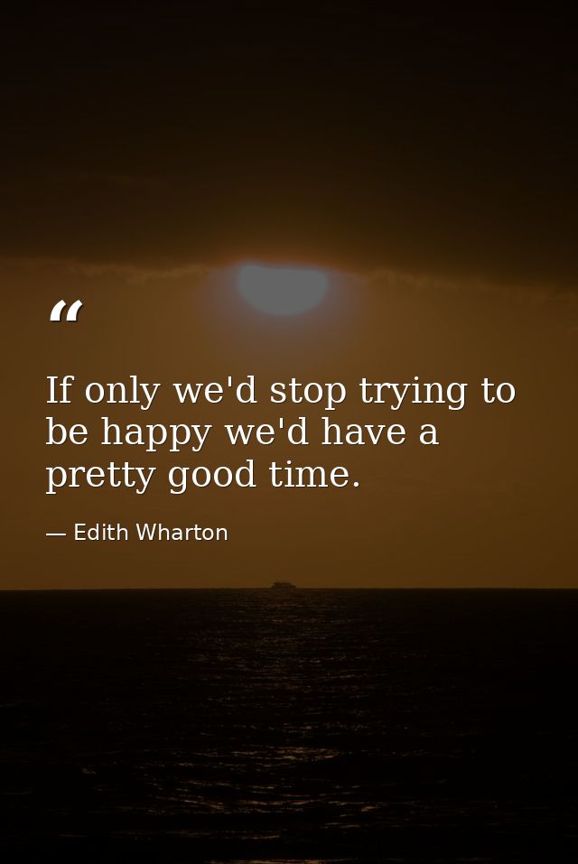 If only we'd stop trying to be happy we'd have a pretty good time. — Edith Wharton