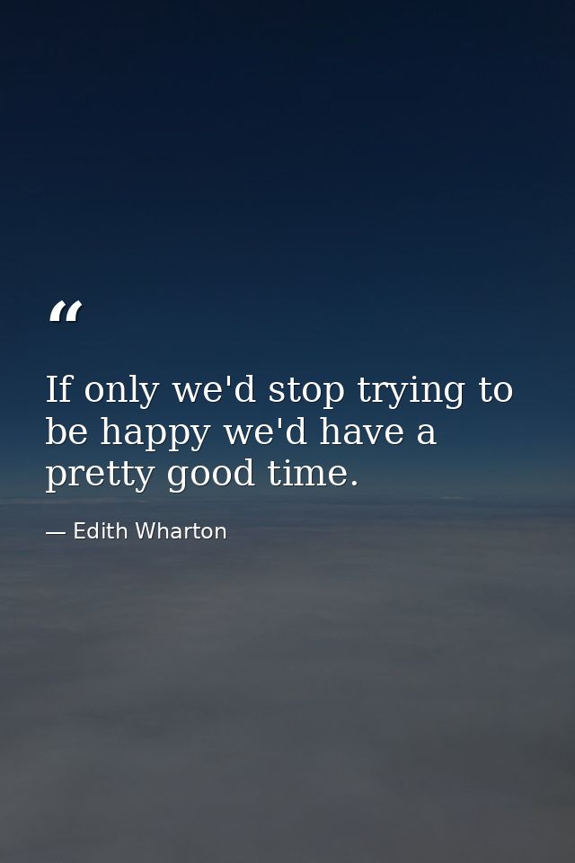 If only we'd stop trying to be happy we'd have a pretty good time. — Edith Wharton