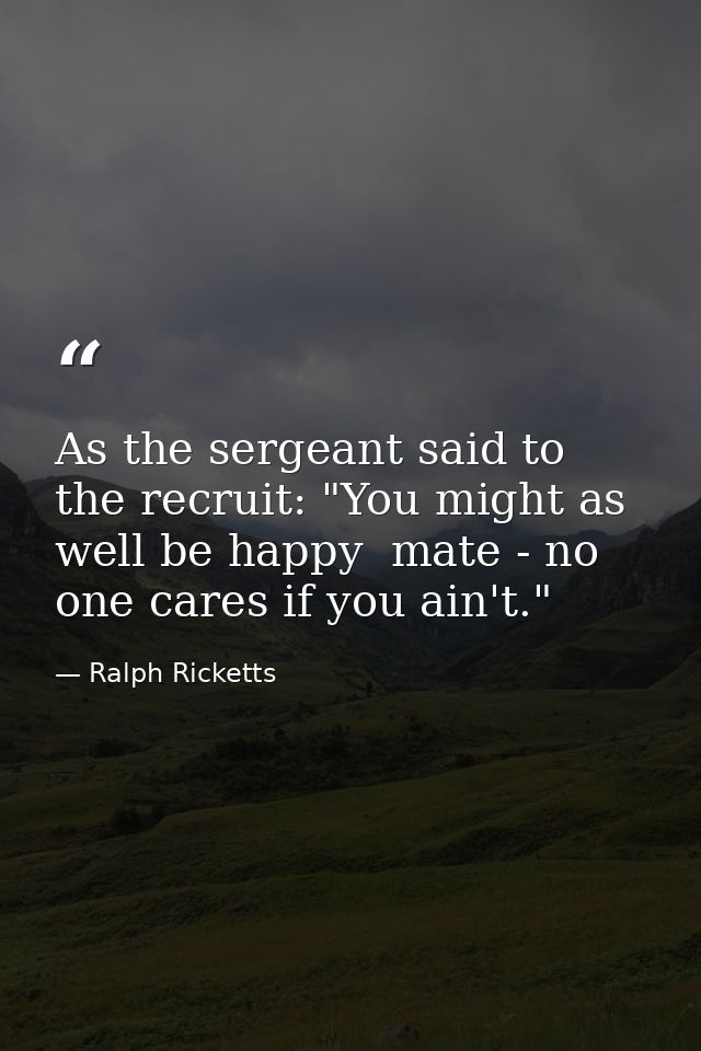 As the sergeant said to the recruit: "You might as well be happy  mate - no one cares if you ain't." — Ralph Ricketts